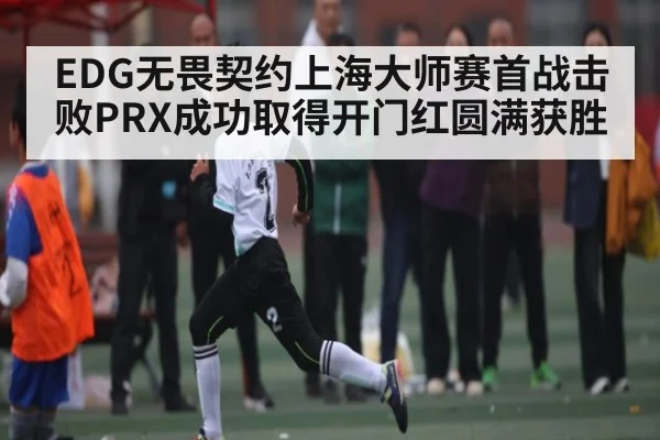 EDG无畏契约上海大师赛首战击败PRX成功取得开门红圆满获胜
